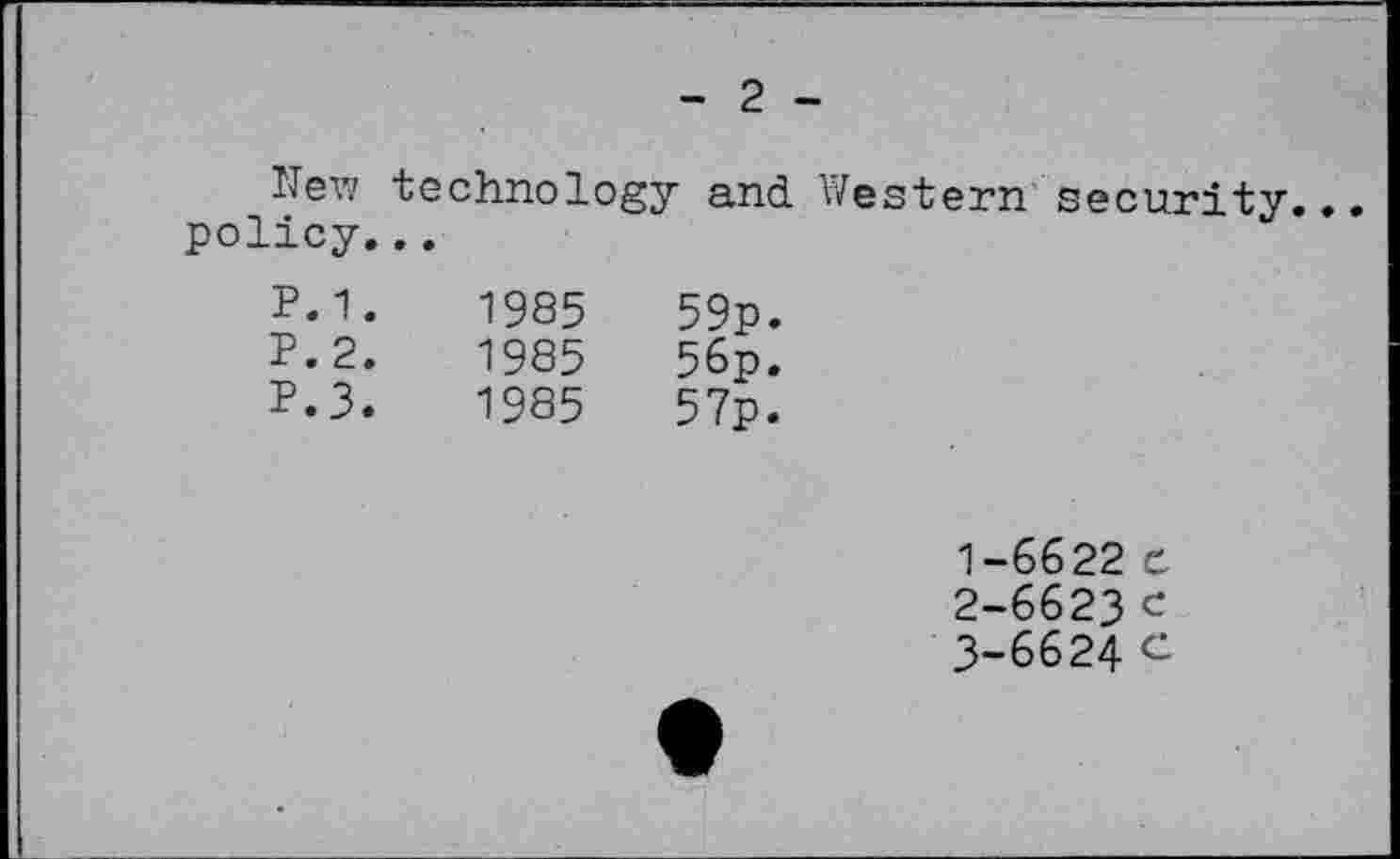 ﻿- 2 - New technology and Western security... policy...			
P.1. P.2. P.3.	1985 1985 1985	59p. 56p. 57p.	
			1-6622 e
			2-	6623 c 3-	6624 C
•		•	